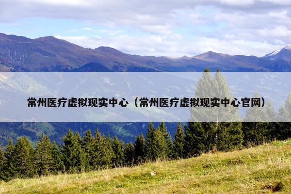 常州医疗虚拟现实中心（常州医疗虚拟现实中心官网）