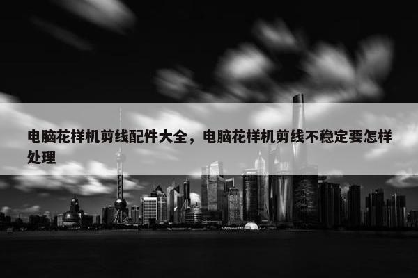 电脑花样机剪线配件大全，电脑花样机剪线不稳定要怎样处理