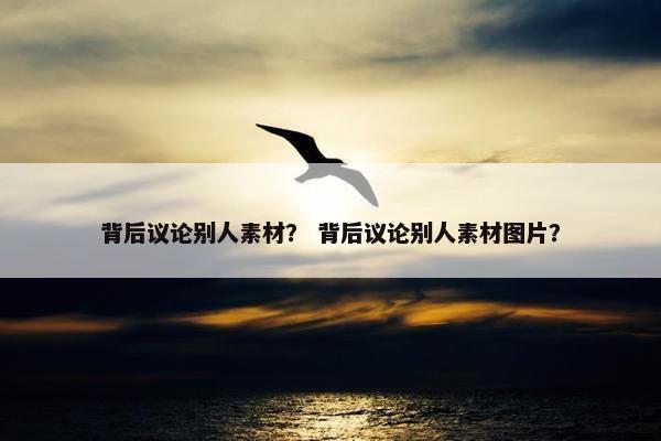 背后议论别人素材？ 背后议论别人素材图片？