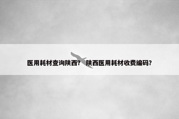医用耗材查询陕西？ 陕西医用耗材收费编码？