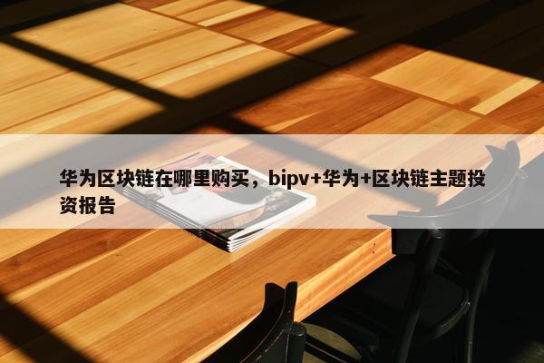 华为区块链在哪里购买，bipv+华为+区块链主题投资报告