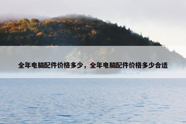全年电脑配件价格多少，全年电脑配件价格多少合适