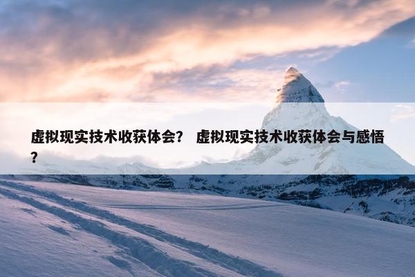 虚拟现实技术收获体会？ 虚拟现实技术收获体会与感悟？
