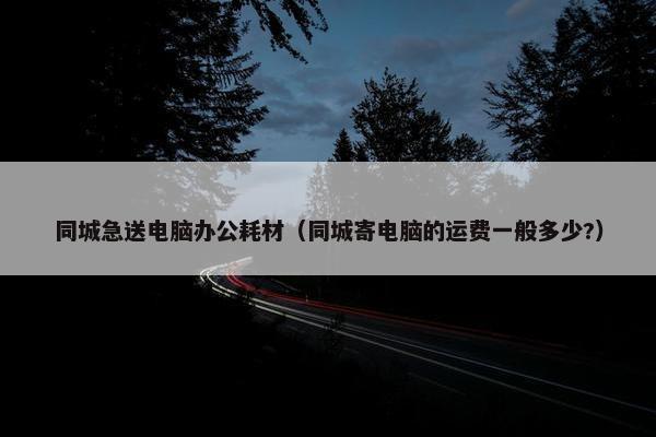 同城急送电脑办公耗材（同城寄电脑的运费一般多少?）