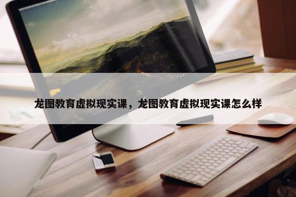 龙图教育虚拟现实课，龙图教育虚拟现实课怎么样