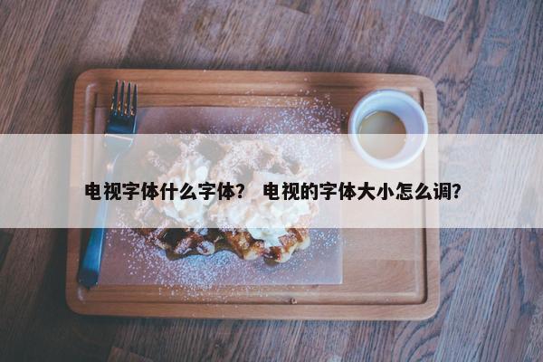 电视字体什么字体？ 电视的字体大小怎么调？