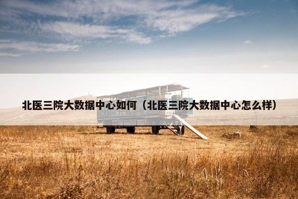 北医三院大数据中心如何（北医三院大数据中心怎么样）