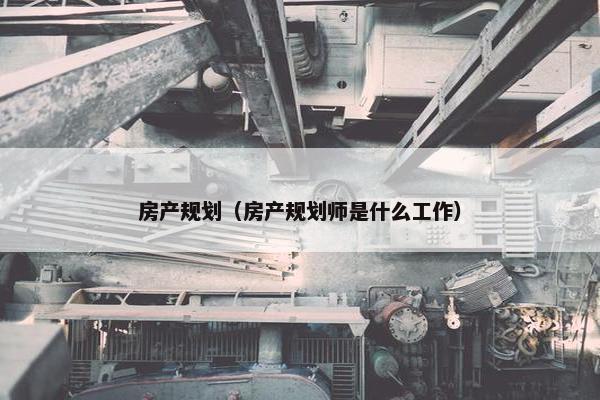 房产规划（房产规划师是什么工作）