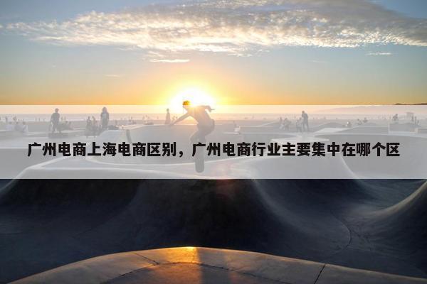 广州电商上海电商区别，广州电商行业主要集中在哪个区
