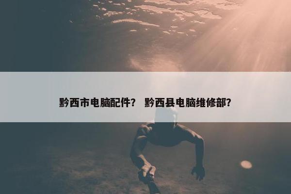 黔西市电脑配件？ 黔西县电脑维修部？