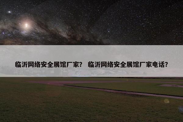 临沂网络安全展馆厂家？ 临沂网络安全展馆厂家电话？