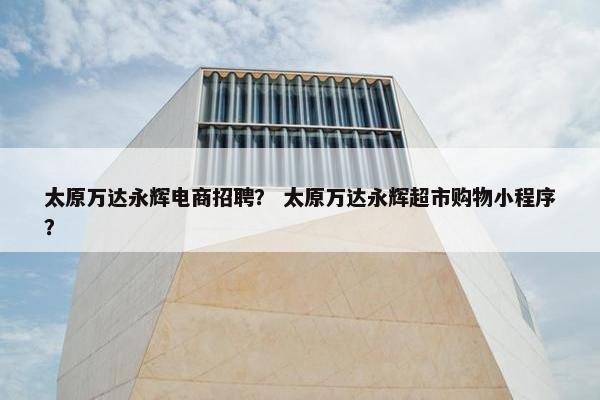 太原万达永辉电商招聘？ 太原万达永辉超市购物小程序？