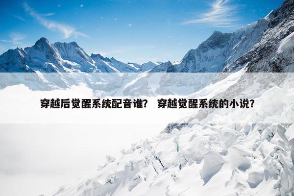 穿越后觉醒系统配音谁？ 穿越觉醒系统的小说？