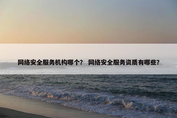 网络安全服务机构哪个？ 网络安全服务资质有哪些？