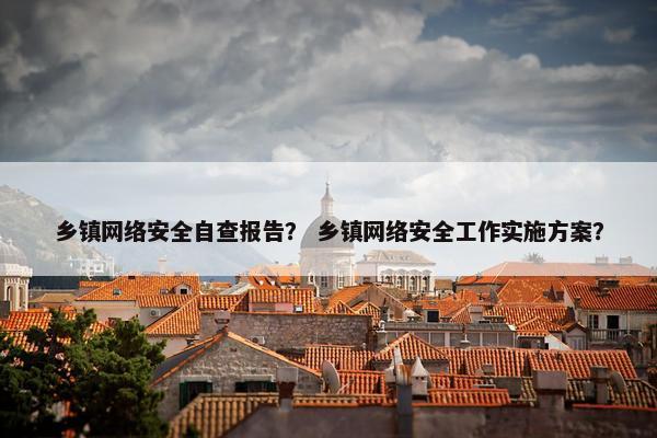 乡镇网络安全自查报告？ 乡镇网络安全工作实施方案？