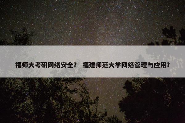 福师大考研网络安全？ 福建师范大学网络管理与应用？