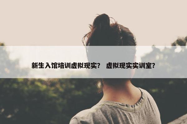 新生入馆培训虚拟现实？ 虚拟现实实训室？