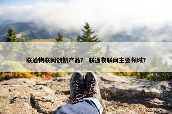 联通物联网创新产品？ 联通物联网主要领域？
