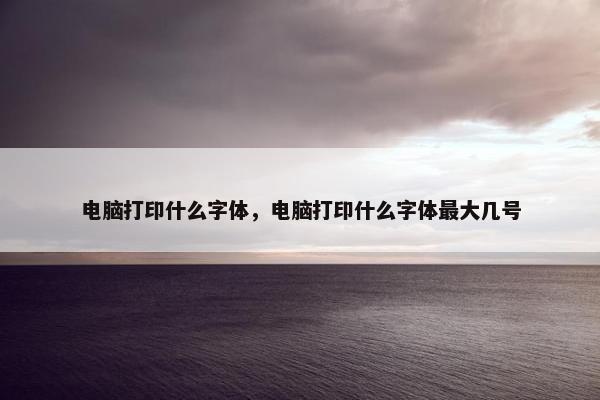 电脑打印什么字体，电脑打印什么字体最大几号