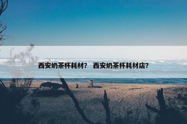 西安奶茶杯耗材？ 西安奶茶杯耗材店？