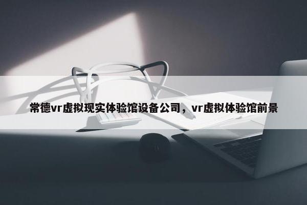 常德vr虚拟现实体验馆设备公司，vr虚拟体验馆前景