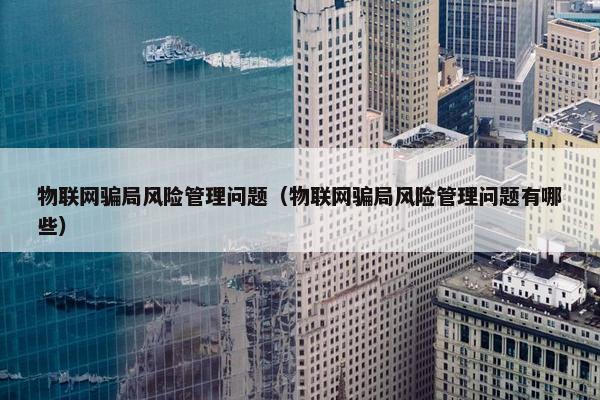 物联网骗局风险管理问题（物联网骗局风险管理问题有哪些）
