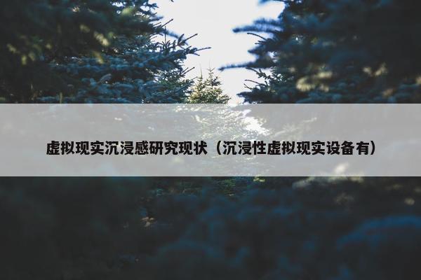 虚拟现实沉浸感研究现状（沉浸性虚拟现实设备有）