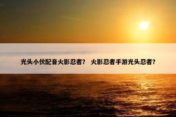 光头小伙配音火影忍者？ 火影忍者手游光头忍者？