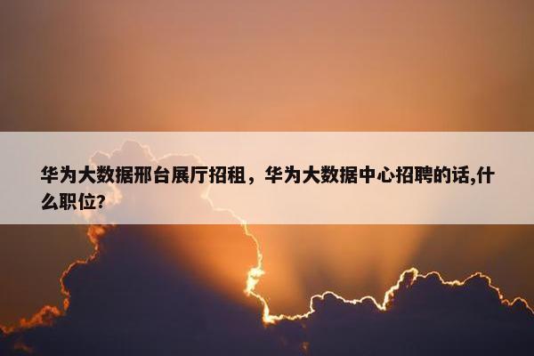 华为大数据邢台展厅招租，华为大数据中心招聘的话,什么职位?