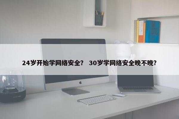24岁开始学网络安全？ 30岁学网络安全晚不晚？