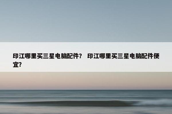 印江哪里买三星电脑配件？ 印江哪里买三星电脑配件便宜？