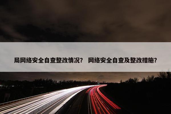 局网络安全自查整改情况？ 网络安全自查及整改措施？