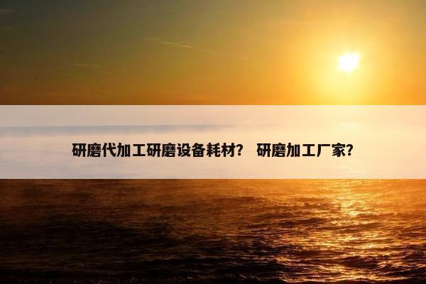 研磨代加工研磨设备耗材？ 研磨加工厂家？