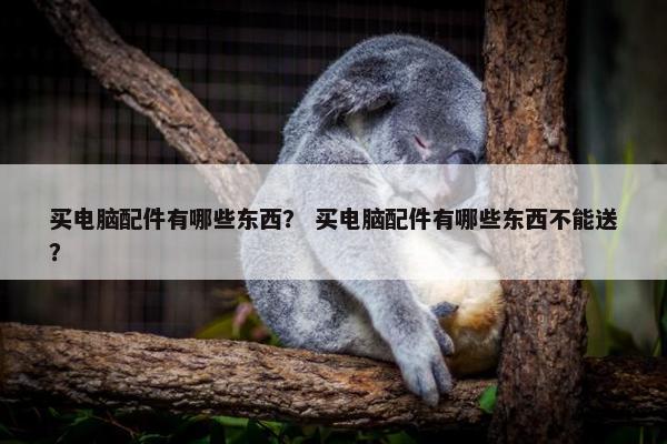 买电脑配件有哪些东西？ 买电脑配件有哪些东西不能送？