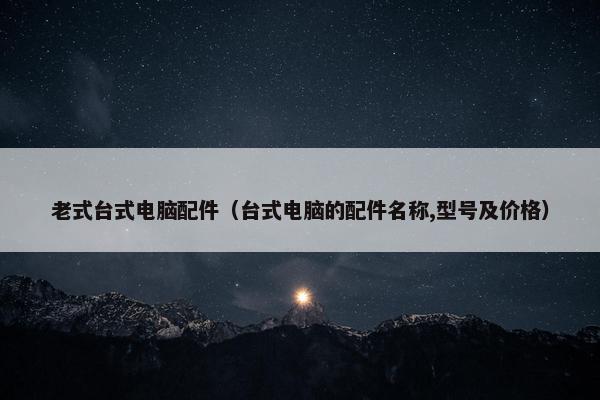老式台式电脑配件（台式电脑的配件名称,型号及价格）