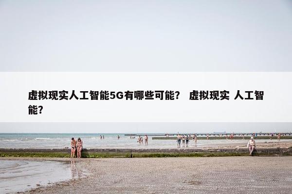 虚拟现实人工智能5G有哪些可能？ 虚拟现实 人工智能？