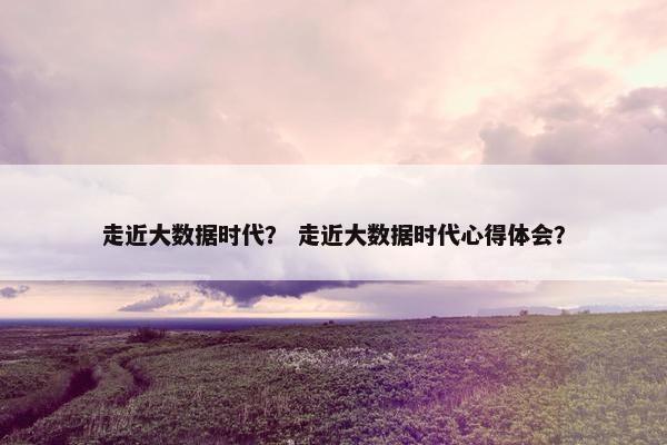 走近大数据时代？ 走近大数据时代心得体会？