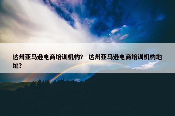 达州亚马逊电商培训机构？ 达州亚马逊电商培训机构地址？