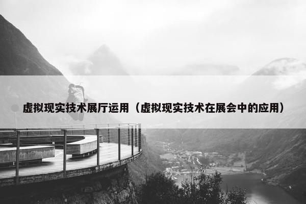 虚拟现实技术展厅运用（虚拟现实技术在展会中的应用）