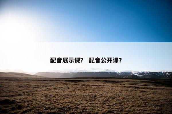 配音展示课？ 配音公开课？
