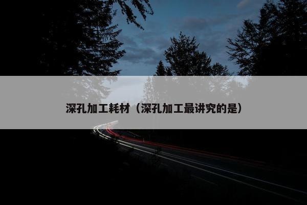 深孔加工耗材（深孔加工最讲究的是）