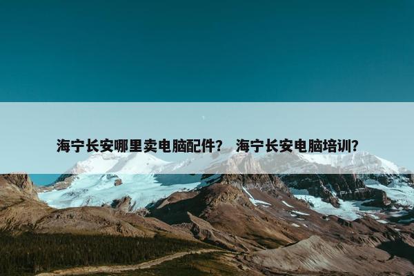 海宁长安哪里卖电脑配件？ 海宁长安电脑培训？