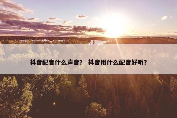 抖音配音什么声音？ 抖音用什么配音好听？