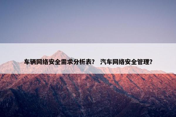 车辆网络安全需求分析表？ 汽车网络安全管理？