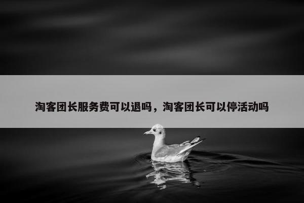 淘客团长服务费可以退吗，淘客团长可以停活动吗