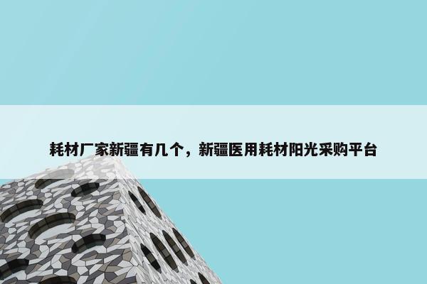 耗材厂家新疆有几个，新疆医用耗材阳光采购平台