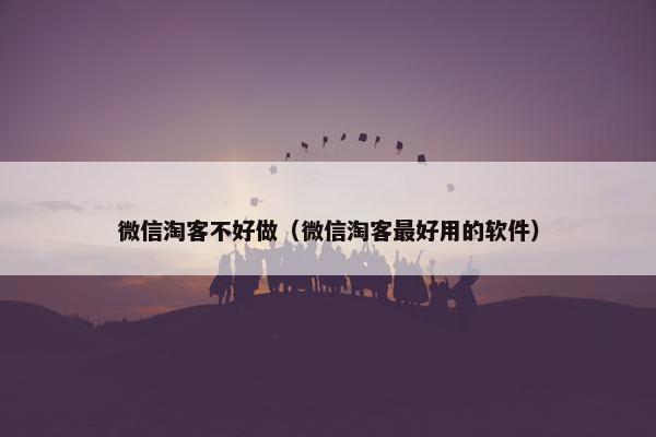 微信淘客不好做（微信淘客最好用的软件）