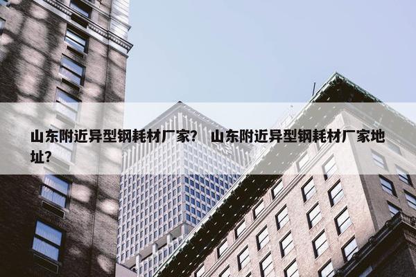 山东附近异型钢耗材厂家？ 山东附近异型钢耗材厂家地址？