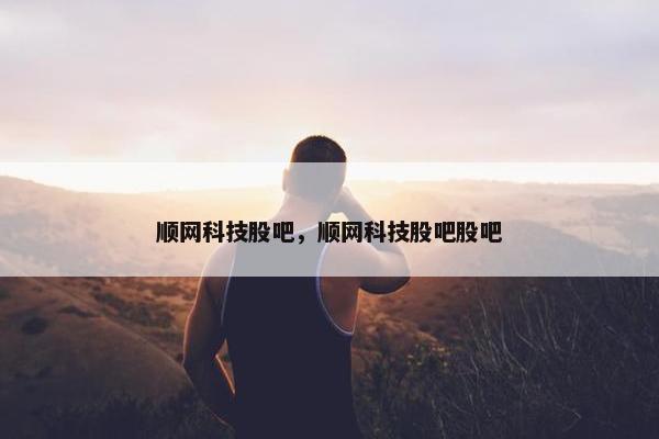 顺网科技股吧，顺网科技股吧股吧