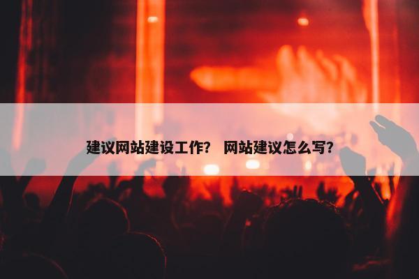 建议网站建设工作？ 网站建议怎么写？